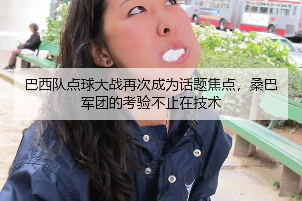 巴西队点球大战再次成为话题焦点，桑巴军团的考验不止在技术